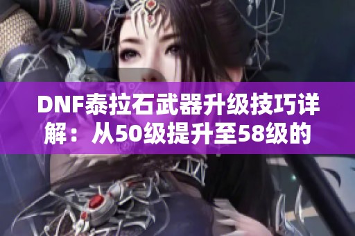 DNF泰拉石武器升级技巧详解：从50级提升至58级的战斗力秘籍