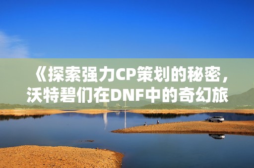 《探索强力CP策划的秘密，沃特碧们在DNF中的奇幻旅程》