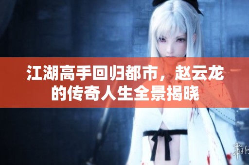 江湖高手回归都市，赵云龙的传奇人生全景揭晓