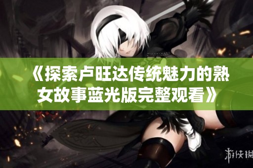 《探索卢旺达传统魅力的熟女故事蓝光版完整观看》