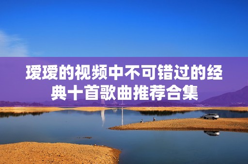瑷瑷的视频中不可错过的经典十首歌曲推荐合集