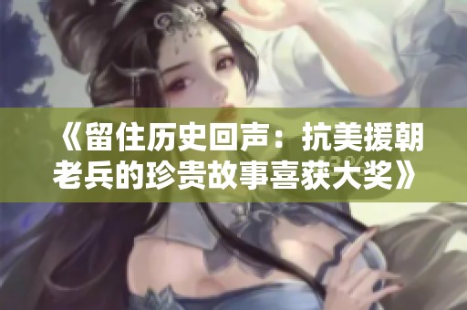 《留住历史回声：抗美援朝老兵的珍贵故事喜获大奖》