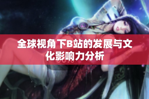 全球视角下B站的发展与文化影响力分析