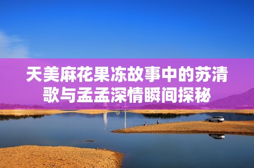 天美麻花果冻故事中的苏清歌与孟孟深情瞬间探秘
