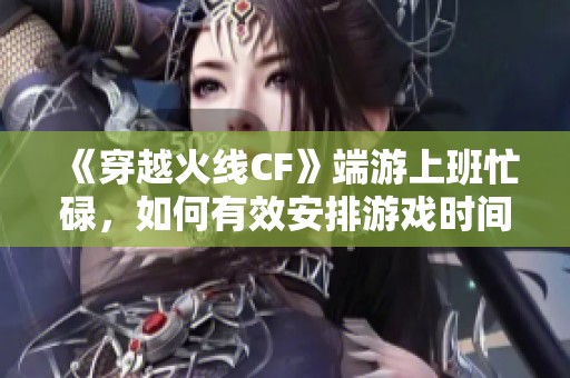 《穿越火线CF》端游上班忙碌，如何有效安排游戏时间？