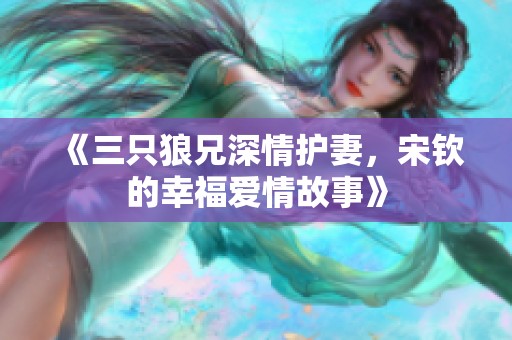 《三只狼兄深情护妻，宋钦的幸福爱情故事》
