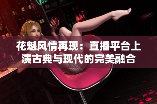 花魁风情再现：直播平台上演古典与现代的完美融合