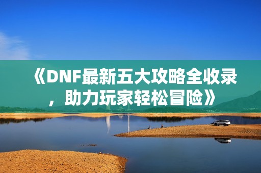 《DNF最新五大攻略全收录，助力玩家轻松冒险》