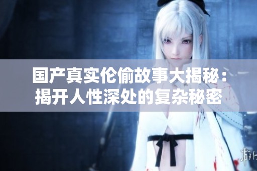 国产真实伦偷故事大揭秘：揭开人性深处的复杂秘密