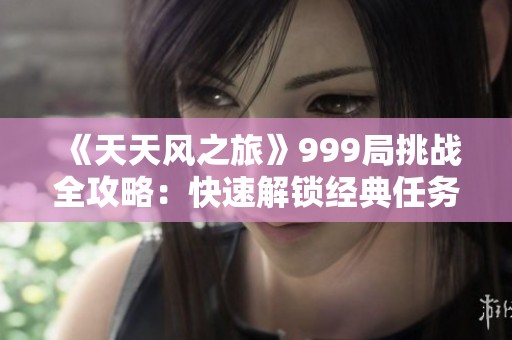 《天天风之旅》999局挑战全攻略：快速解锁经典任务及提升技巧