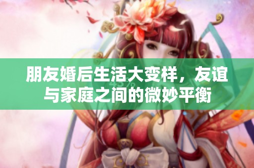 朋友婚后生活大变样，友谊与家庭之间的微妙平衡