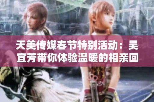 天美传媒春节特别活动：吴宜芳带你体验温暖的相亲回家之旅
