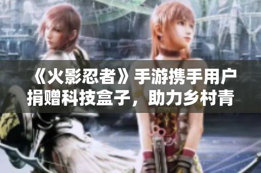 《火影忍者》手游携手用户捐赠科技盒子，助力乡村青少年启航未来