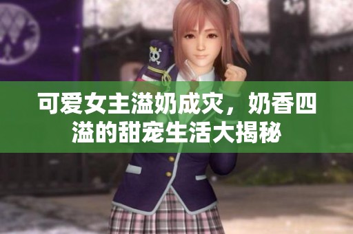 可爱女主溢奶成灾，奶香四溢的甜宠生活大揭秘