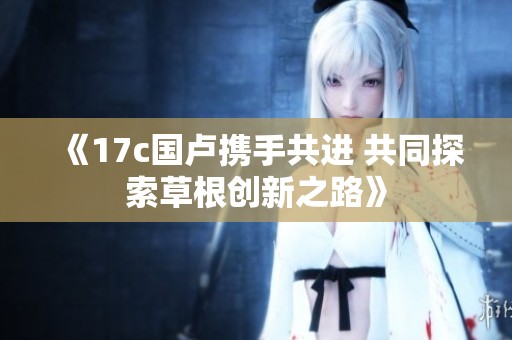 《17c国卢携手共进 共同探索草根创新之路》