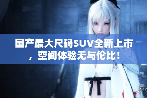 国产最大尺码SUV全新上市，空间体验无与伦比！