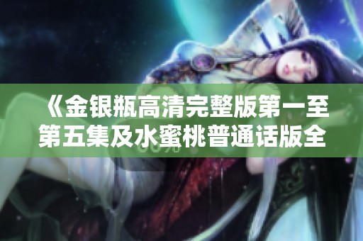 《金银瓶高清完整版第一至第五集及水蜜桃普通话版全新呈现》