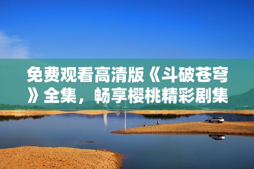 免费观看高清版《斗破苍穹》全集，畅享樱桃精彩剧集体验！