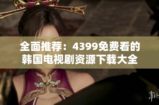 全面推荐：4399免费看的韩国电视剧资源下载大全