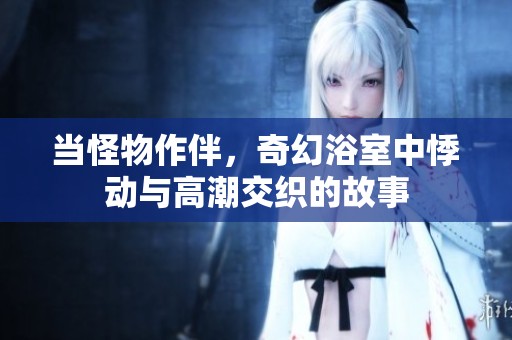 当怪物作伴，奇幻浴室中悸动与高潮交织的故事