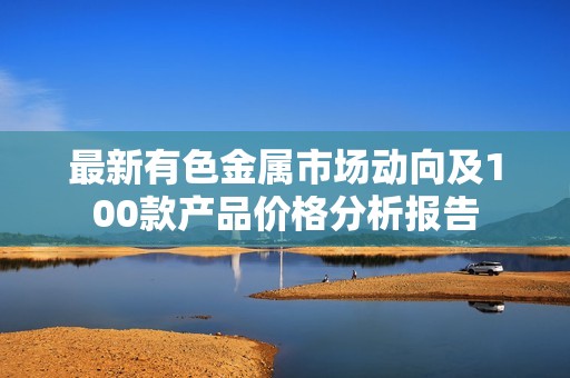 最新有色金属市场动向及100款产品价格分析报告