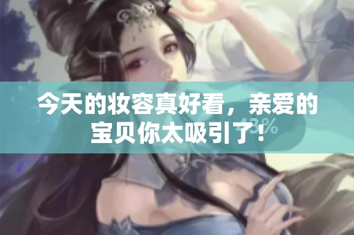 今天的妆容真好看，亲爱的宝贝你太吸引了！