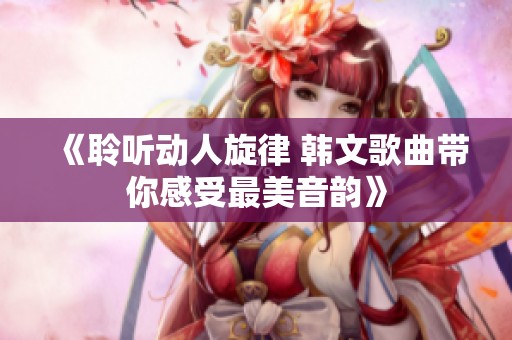 《聆听动人旋律 韩文歌曲带你感受最美音韵》