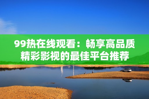 99热在线观看：畅享高品质精彩影视的最佳平台推荐