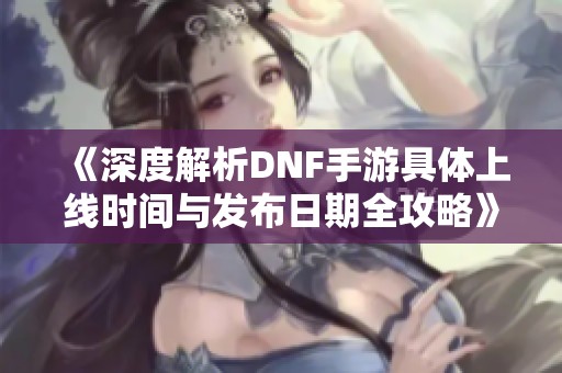 《深度解析DNF手游具体上线时间与发布日期全攻略》
