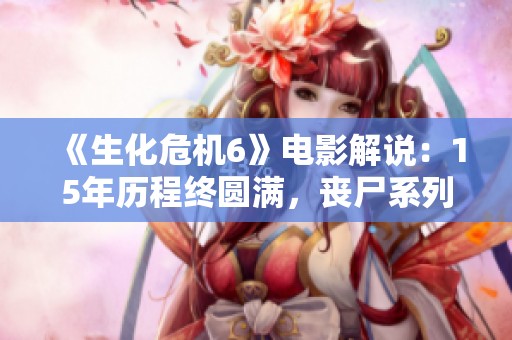 《生化危机6》电影解说：15年历程终圆满，丧尸系列大结局