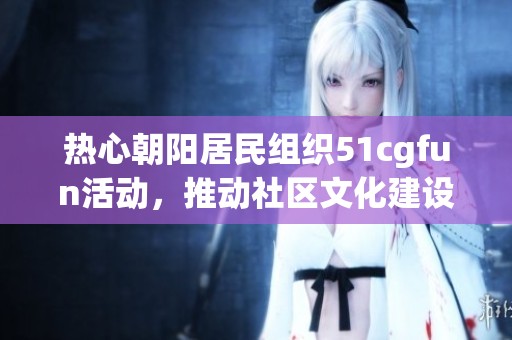 热心朝阳居民组织51cgfun活动，推动社区文化建设与交流