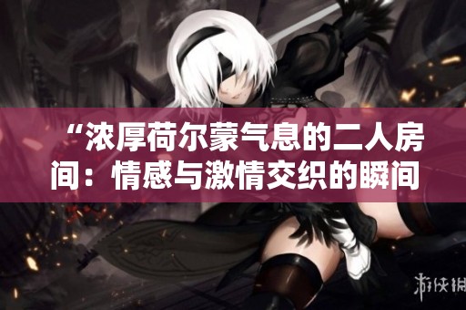 “浓厚荷尔蒙气息的二人房间：情感与激情交织的瞬间”