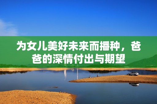 为女儿美好未来而播种，爸爸的深情付出与期望