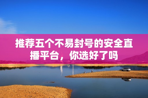 推荐五个不易封号的安全直播平台，你选好了吗