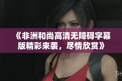 《非洲和尚高清无障碍字幕版精彩来袭，尽情欣赏》