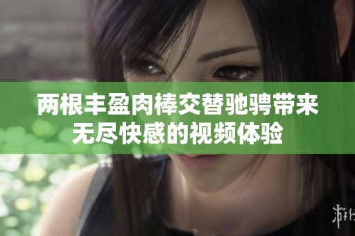 两根丰盈肉棒交替驰骋带来无尽快感的视频体验