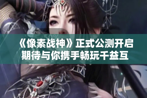 《像素战神》正式公测开启 期待与你携手畅玩千益互动之旅