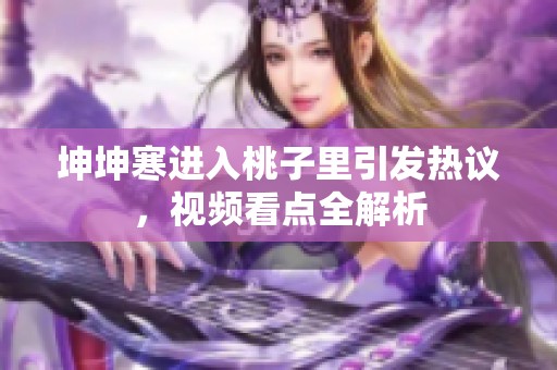 坤坤寒进入桃子里引发热议，视频看点全解析