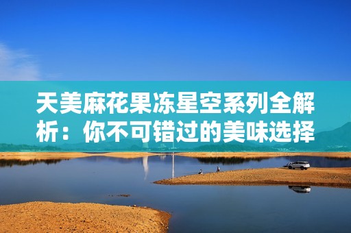 天美麻花果冻星空系列全解析：你不可错过的美味选择