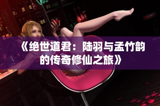 《绝世道君：陆羽与孟竹韵的传奇修仙之旅》