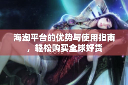 海淘平台的优势与使用指南，轻松购买全球好货