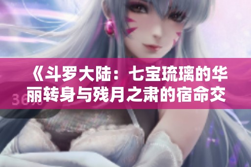 《斗罗大陆：七宝琉璃的华丽转身与残月之肃的宿命交织》