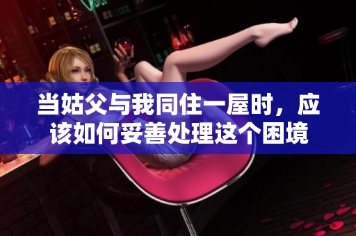 当姑父与我同住一屋时，应该如何妥善处理这个困境