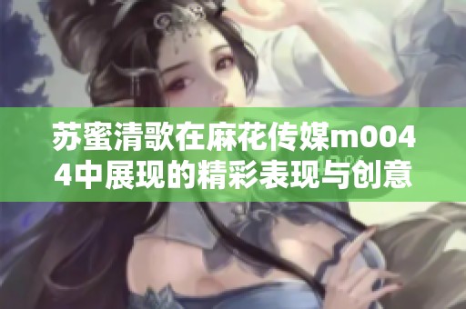 苏蜜清歌在麻花传媒m0044中展现的精彩表现与创意之旅