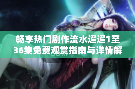畅享热门剧作流水迢迢1至36集免费观赏指南与详情解析