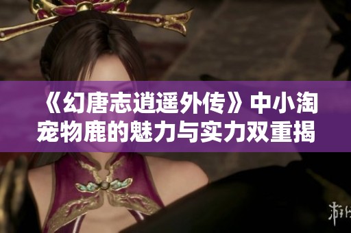 《幻唐志逍遥外传》中小淘宠物鹿的魅力与实力双重揭秘
