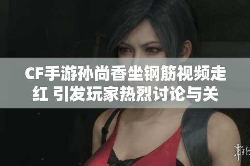 CF手游孙尚香坐钢筋视频走红 引发玩家热烈讨论与关注