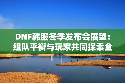 DNF韩服冬季发布会展望：组队平衡与玩家共同探索全新冒险旅程