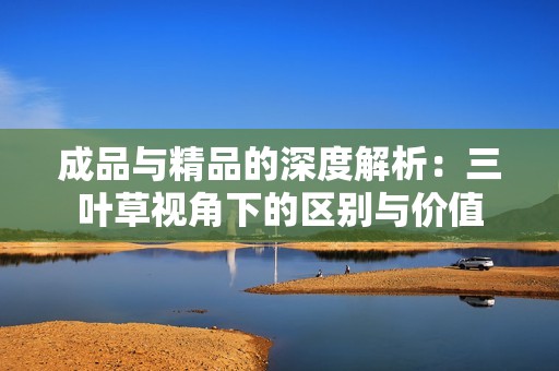 成品与精品的深度解析：三叶草视角下的区别与价值