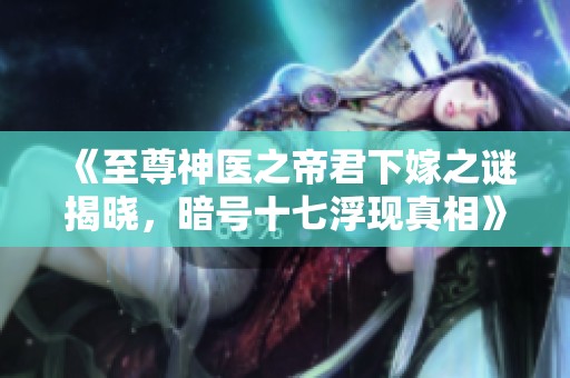 《至尊神医之帝君下嫁之谜揭晓，暗号十七浮现真相》